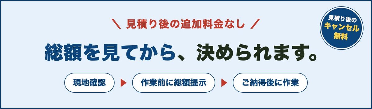 見積り後の追加料金なし。総額を見てから、決められます。現地確認、作業前に総額提示、ご納得後に作業。見積り後のキャンセル無料